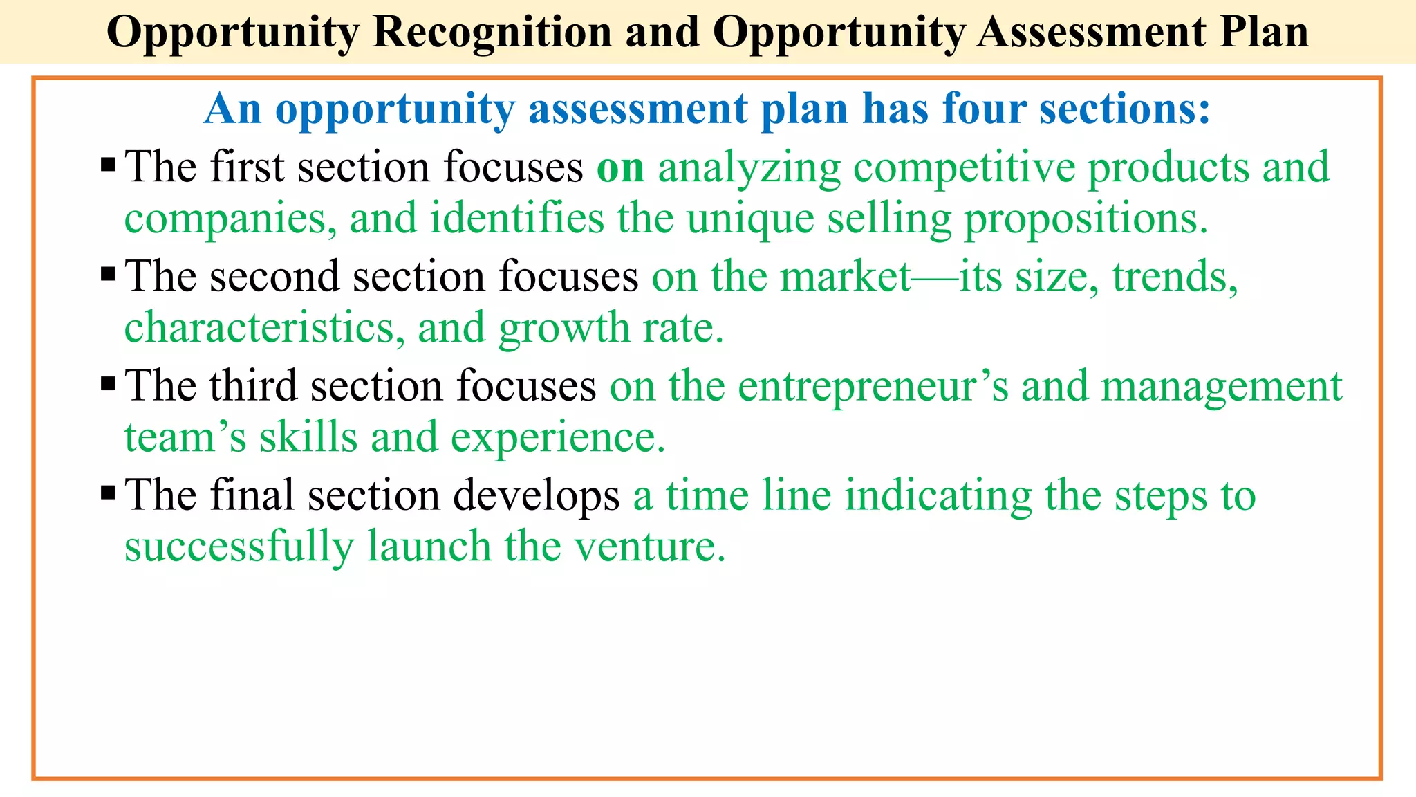 Opportunity Recognition and Opportunity Assessment Plan
An opportunity assessment plan has four sections:
The first section focuses on analyzing competitive products and
companies, and identifies the unique selling propositions.
The second section focuses on the market—its size, trends,
characteristics, and growth rate.
The third section focuses on the entrepreneur’s and management
team’s skills and experience.
The final section develops a time line indicating the steps to
successfully launch the venture.
 