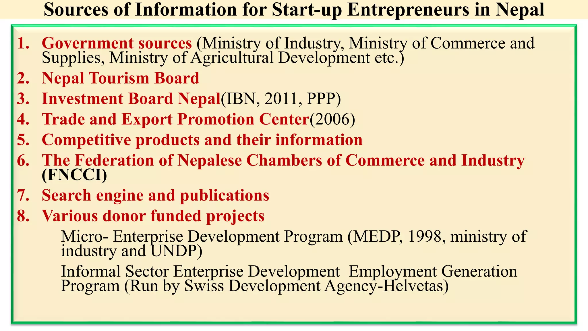 Sources of Information for Start-up Entrepreneurs in Nepal
1. Government sources (Ministry of Industry, Ministry of Commerce and
Supplies, Ministry of Agricultural Development etc.)
2. Nepal Tourism Board
3. Investment Board Nepal(IBN, 2011, PPP)
4. Trade and Export Promotion Center(2006)
5. Competitive products and their information
6. The Federation of Nepalese Chambers of Commerce and Industry
(FNCCI)
7. Search engine and publications
8. Various donor funded projects
Micro- Enterprise Development Program (MEDP, 1998, ministry of
industry and UNDP)
Informal Sector Enterprise Development Employment Generation
Program (Run by Swiss Development Agency-Helvetas)
 