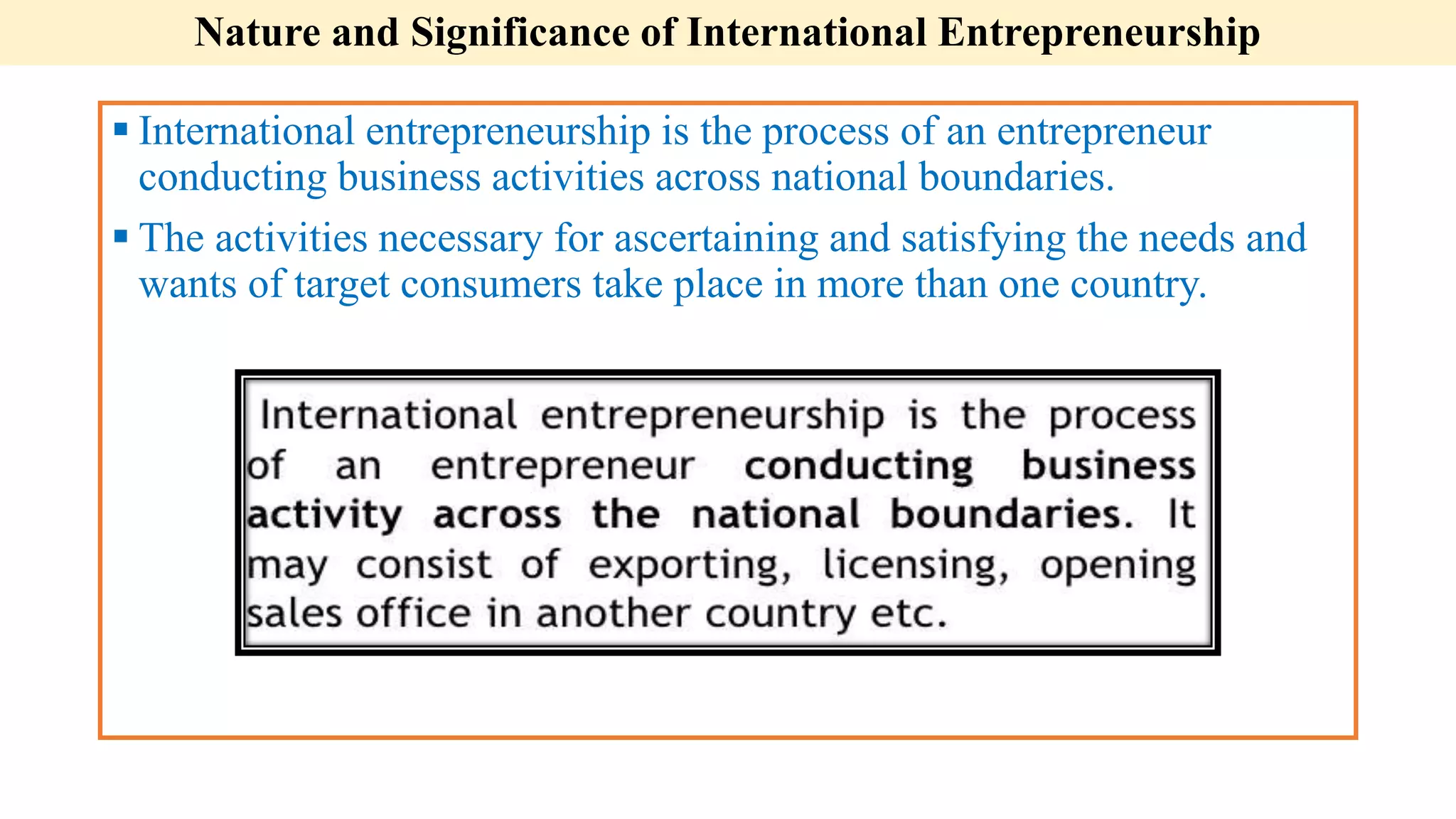 Nature and Significance of International Entrepreneurship
 International entrepreneurship is the process of an entrepreneur
conducting business activities across national boundaries.
 The activities necessary for ascertaining and satisfying the needs and
wants of target consumers take place in more than one country.
 