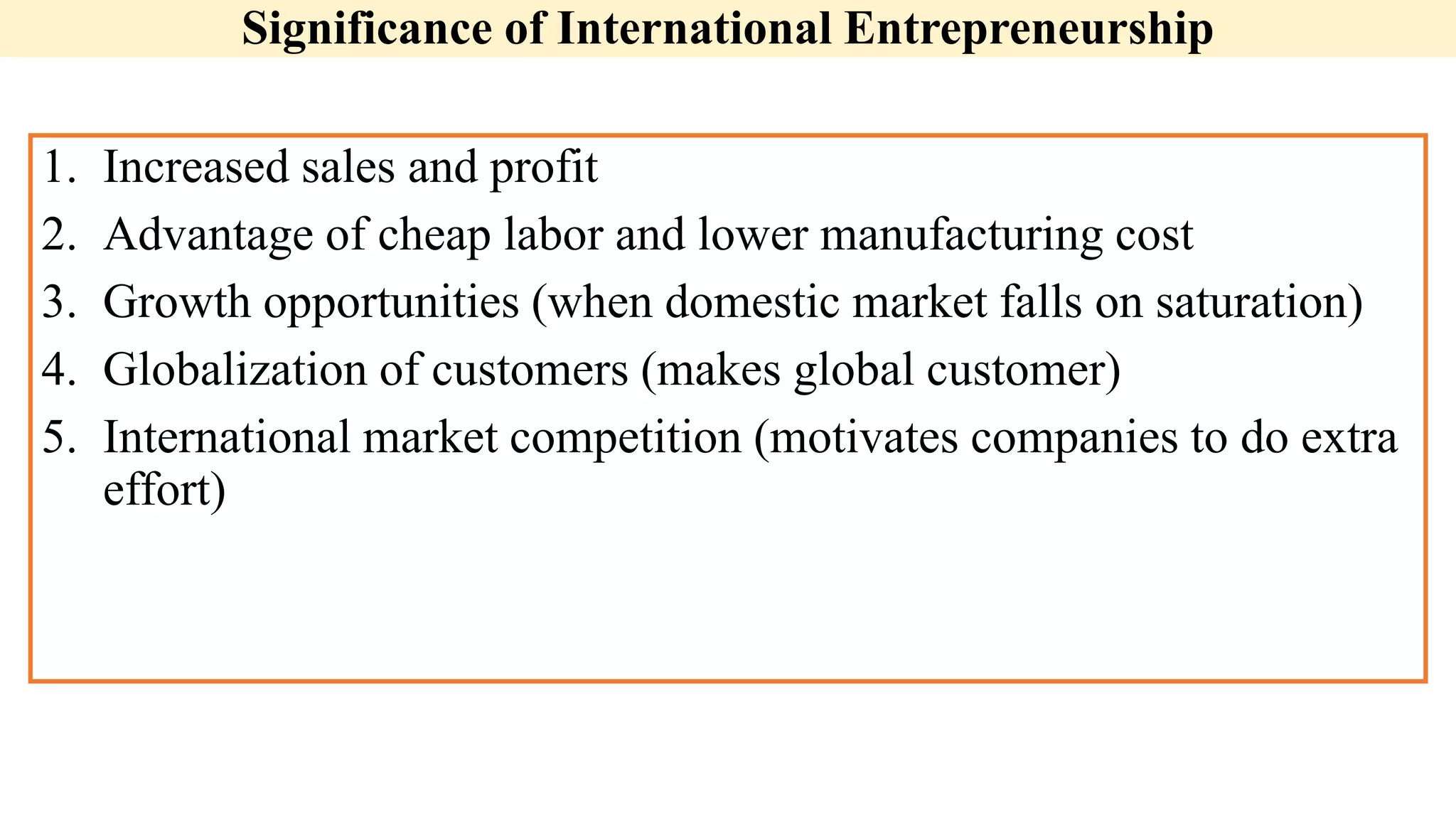 Significance of International Entrepreneurship
1. Increased sales and profit
2. Advantage of cheap labor and lower manufacturing cost
3. Growth opportunities (when domestic market falls on saturation)
4. Globalization of customers (makes global customer)
5. International market competition (motivates companies to do extra
effort)
 