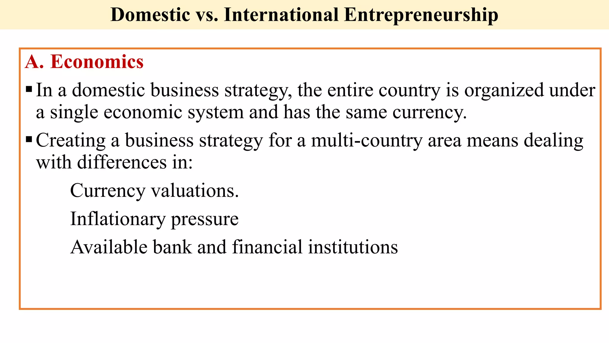 Domestic vs. International Entrepreneurship
A. Economics
In a domestic business strategy, the entire country is organized under
a single economic system and has the same currency.
Creating a business strategy for a multi-country area means dealing
with differences in:
Currency valuations.
Inflationary pressure
Available bank and financial institutions
 