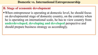 Domestic vs. International Entrepreneurship
B. Stage of economic development
When entrepreneur is operating at domestic level, he should focus
on developmental stage of domestic country, on the contrary when
he is operating on international scale, he has to view country from
underdeveloped, developing and developed perspective and
should prepare business strategy as accordingly.
 