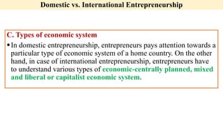 Domestic vs. International Entrepreneurship
C. Types of economic system
In domestic entrepreneurship, entrepreneurs pays attention towards a
particular type of economic system of a home country. On the other
hand, in case of international entrepreneurship, entrepreneurs have
to understand various types of economic-centrally planned, mixed
and liberal or capitalist economic system.
 
