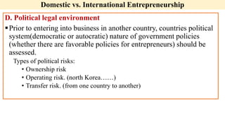 Domestic vs. International Entrepreneurship
D. Political legal environment
Prior to entering into business in another country, countries political
system(democratic or autocratic) nature of government policies
(whether there are favorable policies for entrepreneurs) should be
assessed.
Types of political risks:
• Ownership risk
• Operating risk. (north Korea……)
• Transfer risk. (from one country to another)
 