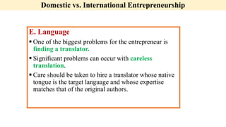 Domestic vs. International Entrepreneurship
E. Language
 One of the biggest problems for the entrepreneur is
finding a translator.
 Significant problems can occur with careless
translation.
 Care should be taken to hire a translator whose native
tongue is the target language and whose expertise
matches that of the original authors.
 