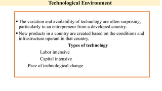 Technological Environment
 The variation and availability of technology are often surprising,
particularly to an entrepreneur from a developed country.
 New products in a country are created based on the conditions and
infrastructure operant in that country.
Types of technology
Labor intensive
Capital intensive
Pace of technological change
 