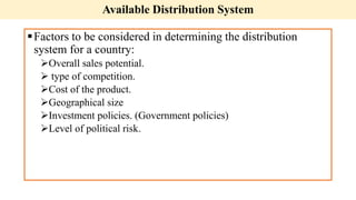 Available Distribution System
Factors to be considered in determining the distribution
system for a country:
Overall sales potential.
 type of competition.
Cost of the product.
Geographical size
Investment policies. (Government policies)
Level of political risk.
 