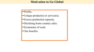 Motivation to Go Global
 Profits.
 Unique product(s) or service(s).
 Excess production capacity.
 Declining home country sales.
 Economies of scale.
 Tax benefits.
 