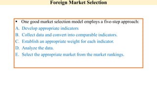 Foreign Market Selection
 One good market selection model employs a five-step approach:
A. Develop appropriate indicators
B. Collect data and convert into comparable indicators.
C. Establish an appropriate weight for each indicator.
D. Analyze the data.
E. Select the appropriate market from the market rankings.
 