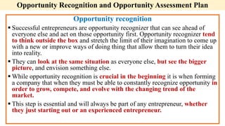 Opportunity Recognition and Opportunity Assessment Plan
Opportunity recognition
 Successful entrepreneurs are opportunity recognizer that can see ahead of
everyone else and act on those opportunity first. Opportunity recognizer tend
to think outside the box and stretch the limit of their imagination to come up
with a new or improve ways of doing thing that allow them to turn their idea
into reality.
 They can look at the same situation as everyone else, but see the bigger
picture, and envision something else.
 While opportunity recognition is crucial in the beginning it is when forming
a company that when they must be able to constantly recognize opportunity in
order to grow, compete, and evolve with the changing trend of the
market.
 This step is essential and will always be part of any entrepreneur, whether
they just starting out or an experienced entrepreneur.
 