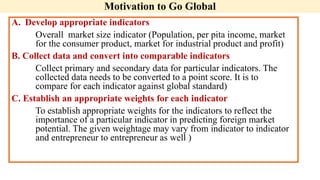 Motivation to Go Global
A. Develop appropriate indicators
Overall market size indicator (Population, per pita income, market
for the consumer product, market for industrial product and profit)
B. Collect data and convert into comparable indicators
Collect primary and secondary data for particular indicators. The
collected data needs to be converted to a point score. It is to
compare for each indicator against global standard)
C. Establish an appropriate weights for each indicator
To establish appropriate weights for the indicators to reflect the
importance of a particular indicator in predicting foreign market
potential. The given weightage may vary from indicator to indicator
and entrepreneur to entrepreneur as well )
 