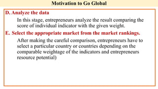 Motivation to Go Global
D. Analyze the data
In this stage, entrepreneurs analyze the result comparing the
score of individual indicator with the given weight.
E. Select the appropriate market from the market rankings.
After making the careful comparison, entrepreneurs have to
select a particular country or countries depending on the
comparable weightage of the indicators and entrepreneurs
resource potential)
 