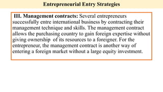 Entrepreneurial Entry Strategies
III. Management contracts: Several entrepreneurs
successfully entre international business by contracting their
management technique and skills. The management contract
allows the purchasing country to gain foreign expertise without
giving ownership of its resources to a foreigner. For the
entrepreneur, the management contract is another way of
entering a foreign market without a large equity investment.
 
