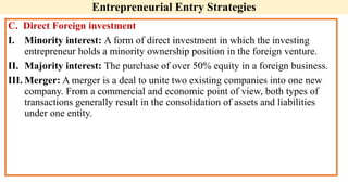 C. Direct Foreign investment
I. Minority interest: A form of direct investment in which the investing
entrepreneur holds a minority ownership position in the foreign venture.
II. Majority interest: The purchase of over 50% equity in a foreign business.
III. Merger: A merger is a deal to unite two existing companies into one new
company. From a commercial and economic point of view, both types of
transactions generally result in the consolidation of assets and liabilities
under one entity.
Entrepreneurial Entry Strategies
 