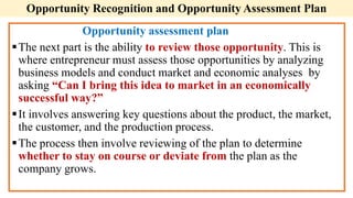 Opportunity assessment plan
The next part is the ability to review those opportunity. This is
where entrepreneur must assess those opportunities by analyzing
business models and conduct market and economic analyses by
asking “Can I bring this idea to market in an economically
successful way?”
It involves answering key questions about the product, the market,
the customer, and the production process.
The process then involve reviewing of the plan to determine
whether to stay on course or deviate from the plan as the
company grows.
Opportunity Recognition and Opportunity Assessment Plan
 