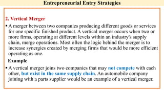 Entrepreneurial Entry Strategies
2. Vertical Merger
A merger between two companies producing different goods or services
for one specific finished product. A vertical merger occurs when two or
more firms, operating at different levels within an industry's supply
chain, merge operations. Most often the logic behind the merger is to
increase synergies created by merging firms that would be more efficient
operating as one.
Example
A vertical merger joins two companies that may not compete with each
other, but exist in the same supply chain. An automobile company
joining with a parts supplier would be an example of a vertical merger.
 
