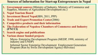Sources of Information for Start-up Entrepreneurs in Nepal
1. Government sources (Ministry of Industry, Ministry of Commerce and
Supplies, Ministry of Agricultural Development etc.)
2. Nepal Tourism Board
3. Investment Board Nepal(IBN, 2011, PPP)
4. Trade and Export Promotion Center(2006)
5. Competitive products and their information
6. The Federation of Nepalese Chambers of Commerce and Industry
(FNCCI)
7. Search engine and publications
8. Various donor funded projects
Micro- Enterprise Development Program (MEDP, 1998, ministry of
industry and UNDP)
Informal Sector Enterprise Development Employment Generation
Program (Run by Swiss Development Agency-Helvetas)
 