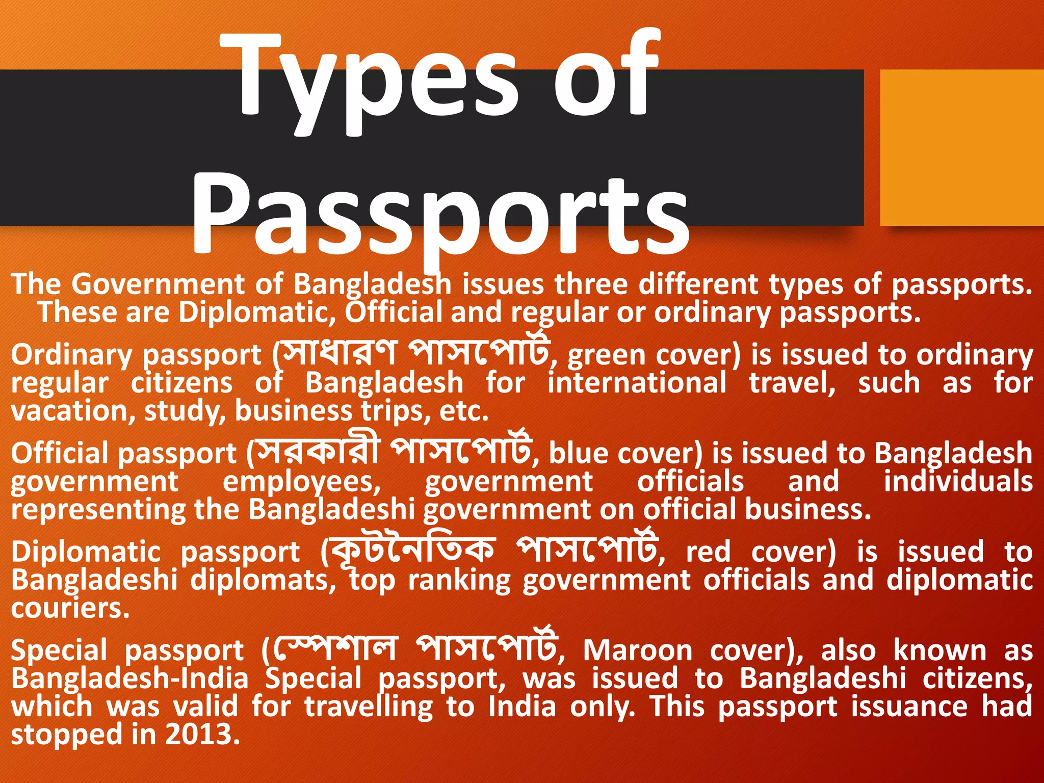 Types of
Passports
The Government of Bangladesh issues three different types of passports.
These are Diplomatic, Official and regular or ordinary passports.
Ordinary passport (সাধারণ পাসপপার্ট, green cover) is issued to ordinary
regular citizens of Bangladesh for international travel, such as for
vacation, study, business trips, etc.
Official passport (সরকারী পাসপপার্ট, blue cover) is issued to Bangladesh
government employees, government officials and individuals
representing the Bangladeshi government on official business.
Diplomatic passport (ক
ূ র্নৈতিক পাসপপার্ট, red cover) is issued to
Bangladeshi diplomats, top ranking government officials and diplomatic
couriers.
Special passport (স্পেশাল পাসপপার্ট, Maroon cover), also known as
Bangladesh-India Special passport, was issued to Bangladeshi citizens,
which was valid for travelling to India only. This passport issuance had
stopped in 2013.
 