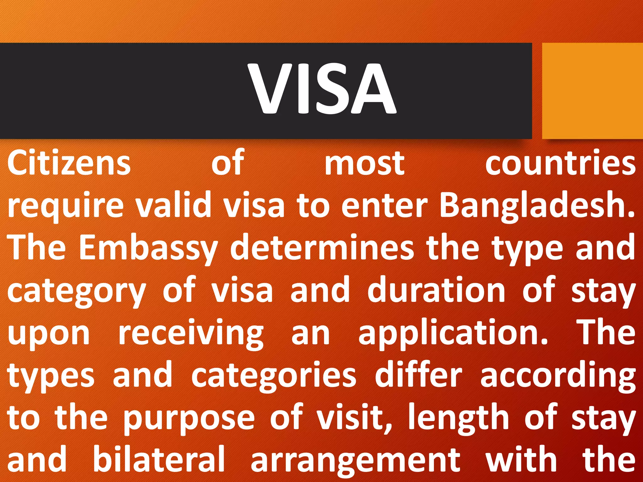 VISA
Citizens of most countries
require valid visa to enter Bangladesh.
The Embassy determines the type and
category of visa and duration of stay
upon receiving an application. The
types and categories differ according
to the purpose of visit, length of stay
and bilateral arrangement with the
 