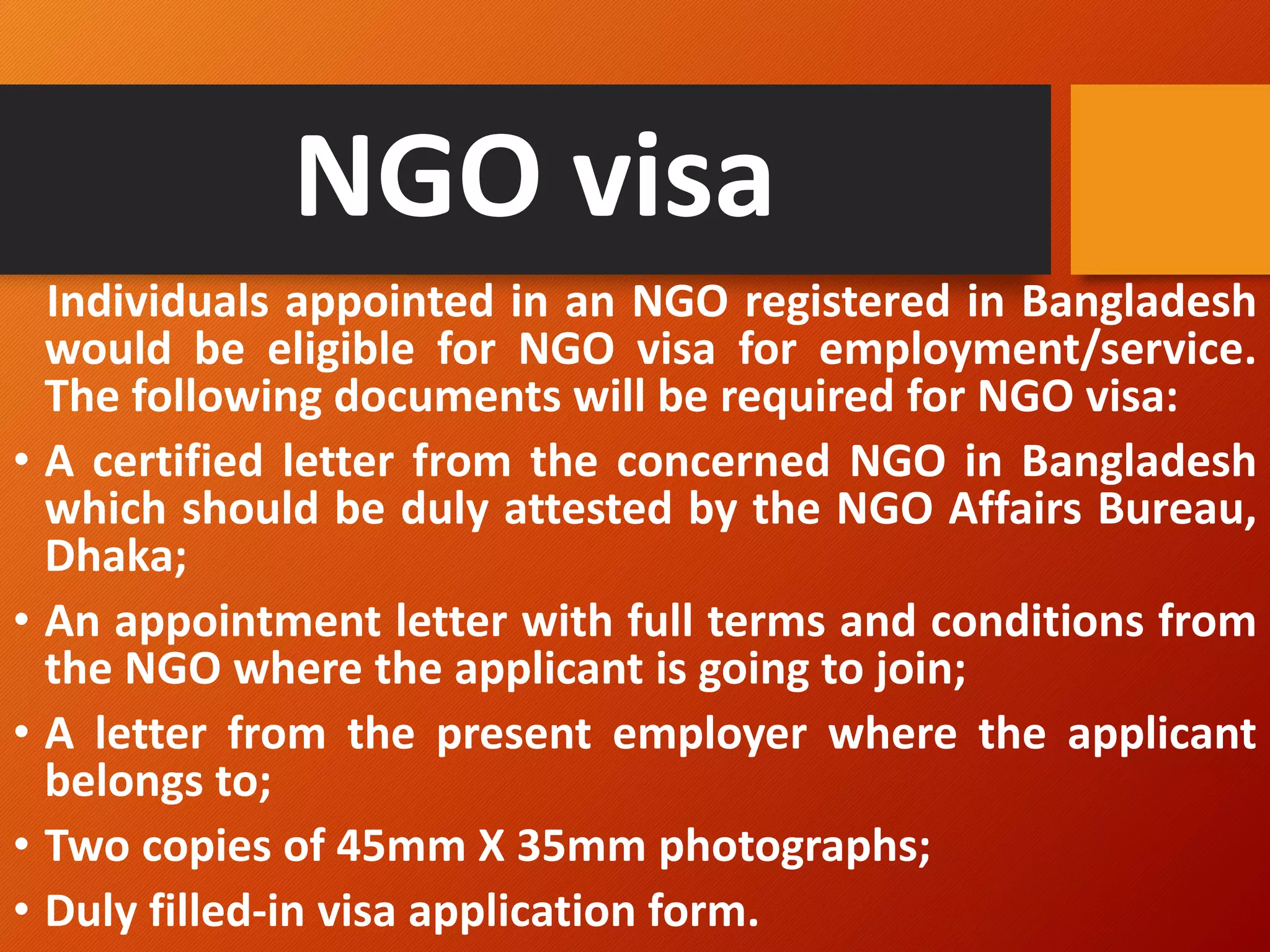 NGO visa
Individuals appointed in an NGO registered in Bangladesh
would be eligible for NGO visa for employment/service.
The following documents will be required for NGO visa:
• A certified letter from the concerned NGO in Bangladesh
which should be duly attested by the NGO Affairs Bureau,
Dhaka;
• An appointment letter with full terms and conditions from
the NGO where the applicant is going to join;
• A letter from the present employer where the applicant
belongs to;
• Two copies of 45mm X 35mm photographs;
• Duly filled-in visa application form.
 