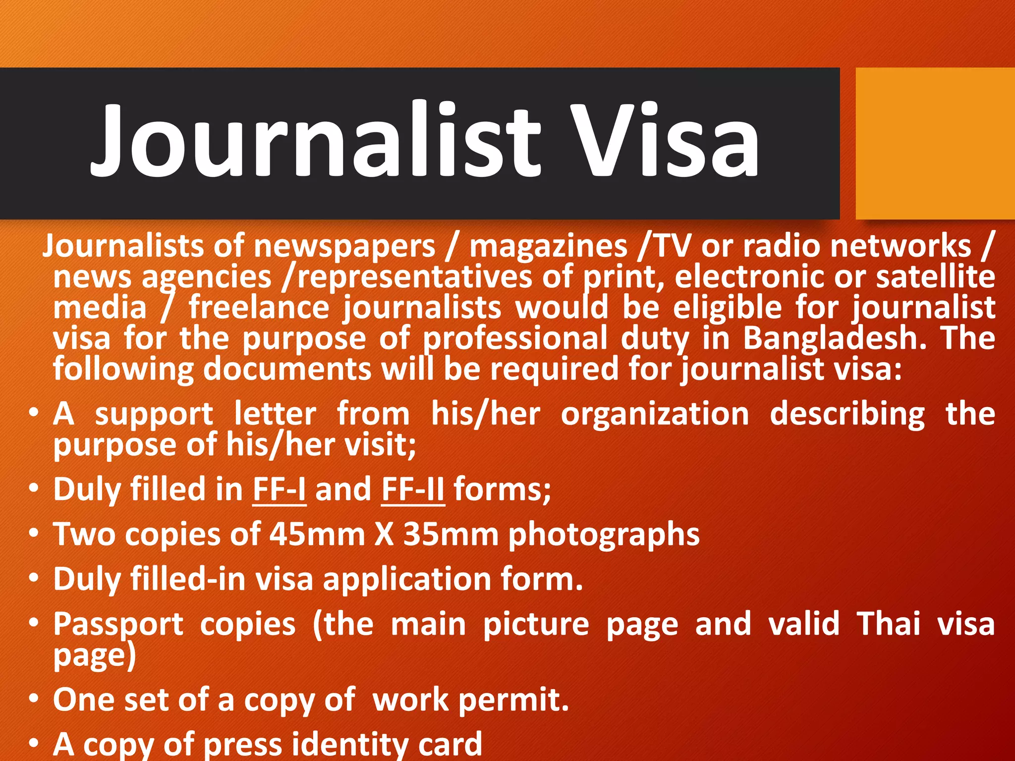 Journalist Visa
Journalists of newspapers / magazines /TV or radio networks /
news agencies /representatives of print, electronic or satellite
media / freelance journalists would be eligible for journalist
visa for the purpose of professional duty in Bangladesh. The
following documents will be required for journalist visa:
• A support letter from his/her organization describing the
purpose of his/her visit;
• Duly filled in FF-I and FF-II forms;
• Two copies of 45mm X 35mm photographs
• Duly filled-in visa application form.
• Passport copies (the main picture page and valid Thai visa
page)
• One set of a copy of work permit.
• A copy of press identity card
 
