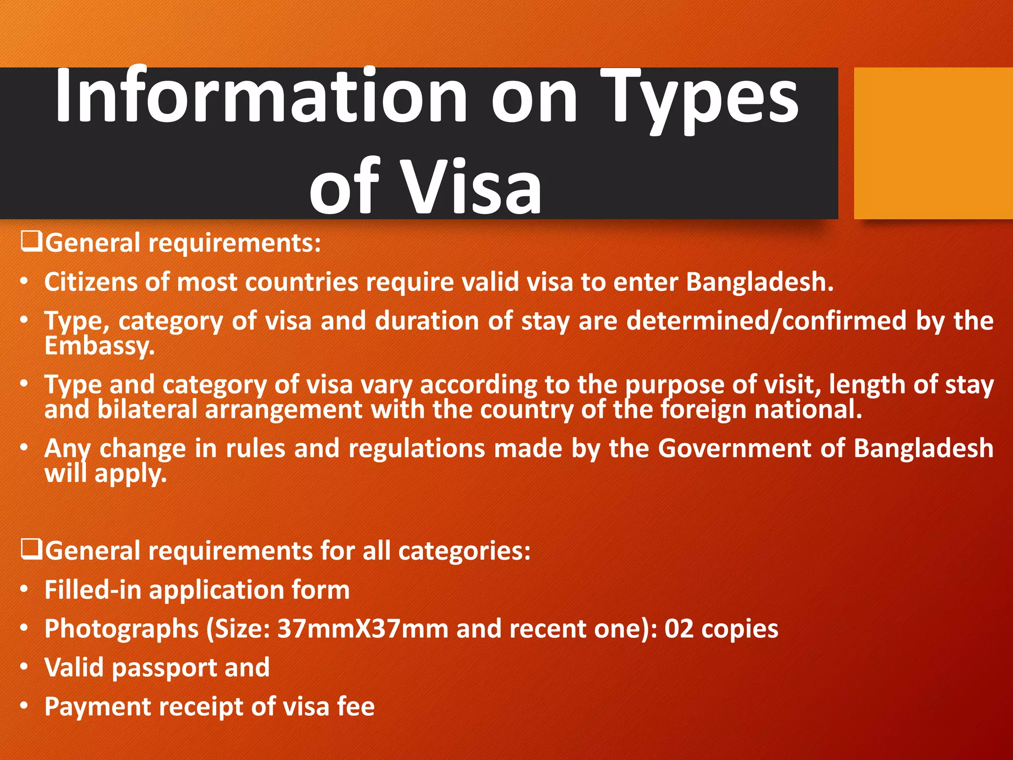 Information on Types
of Visa
❑General requirements:
• Citizens of most countries require valid visa to enter Bangladesh.
• Type, category of visa and duration of stay are determined/confirmed by the
Embassy.
• Type and category of visa vary according to the purpose of visit, length of stay
and bilateral arrangement with the country of the foreign national.
• Any change in rules and regulations made by the Government of Bangladesh
will apply.
❑General requirements for all categories:
• Filled-in application form
• Photographs (Size: 37mmX37mm and recent one): 02 copies
• Valid passport and
• Payment receipt of visa fee
 