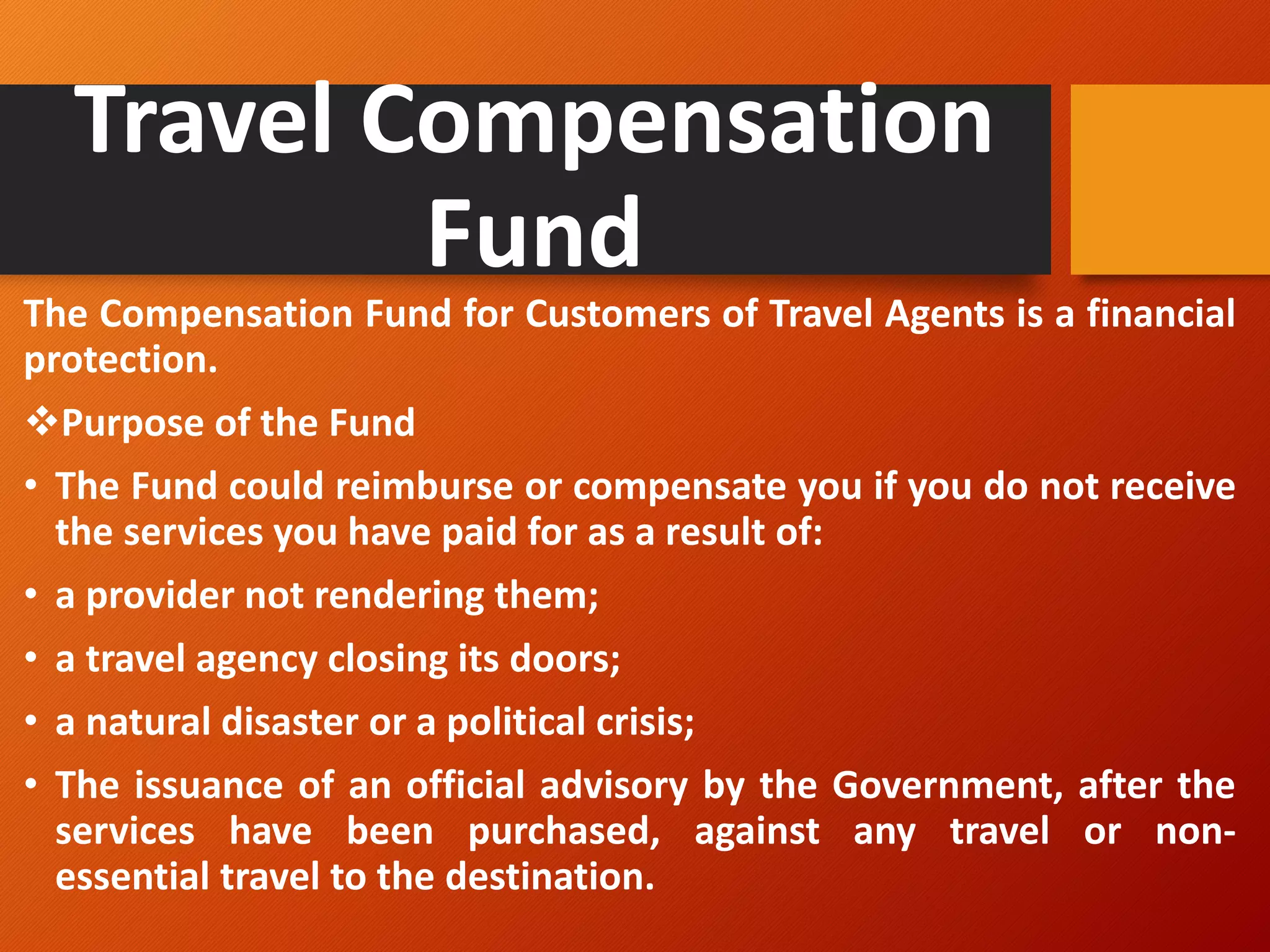Travel Compensation
Fund
The Compensation Fund for Customers of Travel Agents is a financial
protection.
❖Purpose of the Fund
• The Fund could reimburse or compensate you if you do not receive
the services you have paid for as a result of:
• a provider not rendering them;
• a travel agency closing its doors;
• a natural disaster or a political crisis;
• The issuance of an official advisory by the Government, after the
services have been purchased, against any travel or non-
essential travel to the destination.
 