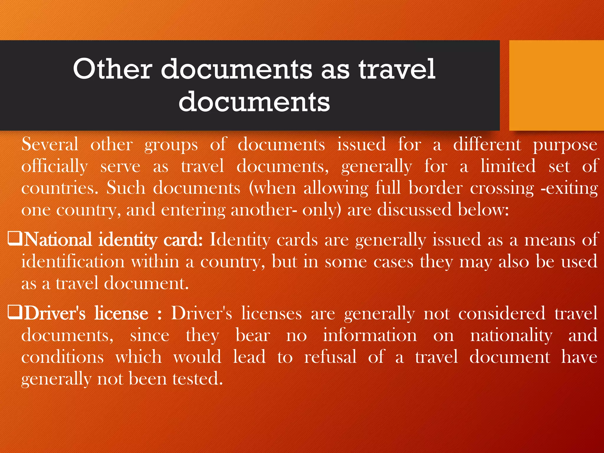 Other documents as travel
documents
Several other groups of documents issued for a different purpose
officially serve as travel documents, generally for a limited set of
countries. Such documents (when allowing full border crossing -exiting
one country, and entering another- only) are discussed below:
❑National identity card: Identity cards are generally issued as a means of
identification within a country, but in some cases they may also be used
as a travel document.
❑Driver's license : Driver's licenses are generally not considered travel
documents, since they bear no information on nationality and
conditions which would lead to refusal of a travel document have
generally not been tested.
 