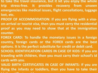 to take the travel insurance, but it let you enjoy the whole
trip stress-free. It provides recovery from unseen
emergencies like medical issues, flight cancellations, luggage
lost, etc.
PROOF OF ACCOMMODATION: If you are flying with a visa-
on-arrival or tourist visa, then you must carry the residential
proof as you may need to show that at the immigration
counter.
FOREX CARD: To handle the monetary issues in a foreign
country, foreign cards or the FOREX cards are the best
options. It is the perfect substitute for credit or debit card.
SCHOOL IDENTIFICATION CARDS IN CASE OF KIDS: If you are
traveling with children, then you must carry their school’s id
cards with you.
VALID BIRTH CERTIFICATES IN CASE OF INFANTS: If you are
flying the infants or toddlers, then you have to take their
 