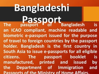 Bangladeshi
Passport
The passport of Bangladesh is
an ICAO compliant, machine readable and
biometric e-passport issued for the purpose
of travel to foreign countries by the passport
holder. Bangladesh is the first country in
South Asia to issue e-passports for all eligible
citizens. The passport booklet is
manufactured, printed and issued by
the Department of Immigration and
 