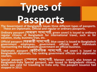 Types of
Passports
The Government of Bangladesh issues three different types of passports.
These are Diplomatic, Official and regular or ordinary passports.
Ordinary passport (সাধারণ পাসপপার্ট, green cover) is issued to ordinary
regular citizens of Bangladesh for international travel, such as for
vacation, study, business trips, etc.
Official passport (সরকারী পাসপপার্ট, blue cover) is issued to Bangladesh
government employees, government officials and individuals
representing the Bangladeshi government on official business.
Diplomatic passport (ক
ূ র্নৈতিক পাসপপার্ট, red cover) is issued to
Bangladeshi diplomats, top ranking government officials and diplomatic
couriers.
Special passport (স্পেশাল পাসপপার্ট, Maroon cover), also known as
Bangladesh-India Special passport, was issued to Bangladeshi citizens,
which was valid for travelling to India only. This passport issuance had
stopped in 2013.
 