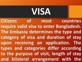 VISA
Citizens of most countries
require valid visa to enter Bangladesh.
The Embassy determines the type and
category of visa and duration of stay
upon receiving an application. The
types and categories differ according
to the purpose of visit, length of stay
and bilateral arrangement with the
 