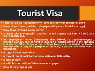 Tourist Visa
• Filled-out online Application form (print out copy with signature signed
• Passport and the copy of the main page (with picture & valid visa page).
• Copy of Work Permit & Stay Permit.
• 2 recent color photographs (2 inches size and a stamp size 2 cm. x 2 cm.) with
white background.
• An employment letter (mentioning that individual’s appointment/post,
passport number, Thai ID number, duration of period serving in the company
and salary.) OR an invitation letter from Bangladesh in subject in Tourism
together with a copy of a passport of the host/ a person who invite you to
Bangladesh.
• A copy of Hotel reservation.
• A copy of recent book bank or bank statement (alternative)
• A copy of Ticket
• A valid Passport with sufficient number of pages
• Copy of the previous visa
 