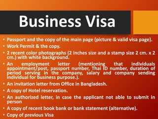Business Visa
• Passport and the copy of the main page (picture & valid visa page).
• Work Permit & the copy.
• 2 recent color photographs (2 inches size and a stamp size 2 cm. x 2
cm.) with white background.
• An employment letter (mentioning that individuals
appointment/post, passport number, Thai ID number, duration of
period serving in the company, salary and company sending
individual for business purpose.).
• An invitation letter from Office in Bangladesh.
• A copy of Hotel reservation.
• An authorized letter, in case the applicant not able to submit in
person
• A copy of recent book bank or bank statement (alternative).
• Copy of previous Visa
 
