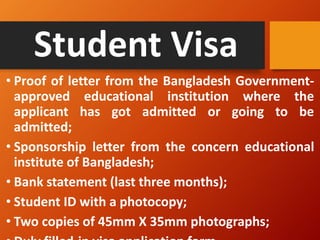 Student Visa
• Proof of letter from the Bangladesh Government-
approved educational institution where the
applicant has got admitted or going to be
admitted;
• Sponsorship letter from the concern educational
institute of Bangladesh;
• Bank statement (last three months);
• Student ID with a photocopy;
• Two copies of 45mm X 35mm photographs;
 