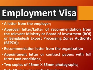 Employment Visa
• A letter from the employer;
• Approval letter/Letter of recommendation from
the relevant Ministry or Board of Investment (BOI)
or Bangladesh Export Processing Zones Authority
(BEPZA);
• Recommendation letter from the organization
• Appointment letter or contract papers with full
terms and conditions;
• Two copies of 45mm X 35mm photographs;
 