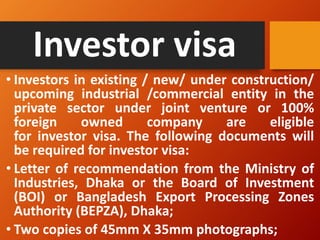 Investor visa
• Investors in existing / new/ under construction/
upcoming industrial /commercial entity in the
private sector under joint venture or 100%
foreign owned company are eligible
for investor visa. The following documents will
be required for investor visa:
• Letter of recommendation from the Ministry of
Industries, Dhaka or the Board of Investment
(BOI) or Bangladesh Export Processing Zones
Authority (BEPZA), Dhaka;
• Two copies of 45mm X 35mm photographs;
 