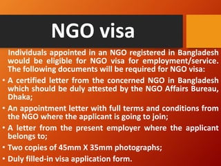 NGO visa
Individuals appointed in an NGO registered in Bangladesh
would be eligible for NGO visa for employment/service.
The following documents will be required for NGO visa:
• A certified letter from the concerned NGO in Bangladesh
which should be duly attested by the NGO Affairs Bureau,
Dhaka;
• An appointment letter with full terms and conditions from
the NGO where the applicant is going to join;
• A letter from the present employer where the applicant
belongs to;
• Two copies of 45mm X 35mm photographs;
• Duly filled-in visa application form.
 