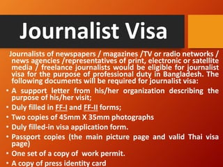 Journalist Visa
Journalists of newspapers / magazines /TV or radio networks /
news agencies /representatives of print, electronic or satellite
media / freelance journalists would be eligible for journalist
visa for the purpose of professional duty in Bangladesh. The
following documents will be required for journalist visa:
• A support letter from his/her organization describing the
purpose of his/her visit;
• Duly filled in FF-I and FF-II forms;
• Two copies of 45mm X 35mm photographs
• Duly filled-in visa application form.
• Passport copies (the main picture page and valid Thai visa
page)
• One set of a copy of work permit.
• A copy of press identity card
 