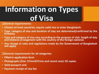 Information on Types
of Visa
❑General requirements:
• Citizens of most countries require valid visa to enter Bangladesh.
• Type, category of visa and duration of stay are determined/confirmed by the
Embassy.
• Type and category of visa vary according to the purpose of visit, length of stay
and bilateral arrangement with the country of the foreign national.
• Any change in rules and regulations made by the Government of Bangladesh
will apply.
❑General requirements for all categories:
• Filled-in application form
• Photographs (Size: 37mmX37mm and recent one): 02 copies
• Valid passport and
• Payment receipt of visa fee
 