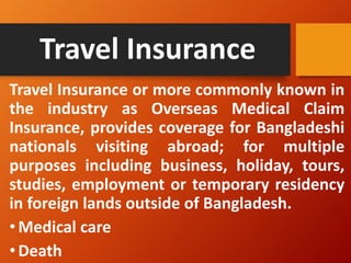 Travel Insurance
Travel Insurance or more commonly known in
the industry as Overseas Medical Claim
Insurance, provides coverage for Bangladeshi
nationals visiting abroad; for multiple
purposes including business, holiday, tours,
studies, employment or temporary residency
in foreign lands outside of Bangladesh.
•Medical care
•Death
 