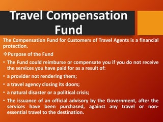 Travel Compensation
Fund
The Compensation Fund for Customers of Travel Agents is a financial
protection.
❖Purpose of the Fund
• The Fund could reimburse or compensate you if you do not receive
the services you have paid for as a result of:
• a provider not rendering them;
• a travel agency closing its doors;
• a natural disaster or a political crisis;
• The issuance of an official advisory by the Government, after the
services have been purchased, against any travel or non-
essential travel to the destination.
 