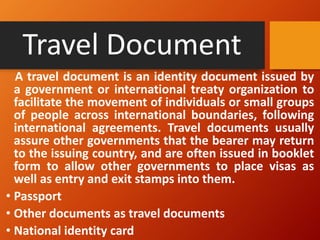 Travel Document
A travel document is an identity document issued by
a government or international treaty organization to
facilitate the movement of individuals or small groups
of people across international boundaries, following
international agreements. Travel documents usually
assure other governments that the bearer may return
to the issuing country, and are often issued in booklet
form to allow other governments to place visas as
well as entry and exit stamps into them.
• Passport
• Other documents as travel documents
• National identity card
 