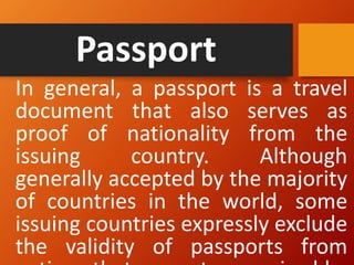 Passport
In general, a passport is a travel
document that also serves as
proof of nationality from the
issuing country. Although
generally accepted by the majority
of countries in the world, some
issuing countries expressly exclude
the validity of passports from
 