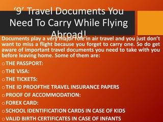 ‘9’ Travel Documents You
Need To Carry While Flying
Abroad!
Documents play a very major role in air travel and you just don’t
want to miss a flight because you forget to carry one. So do get
aware of important travel documents you need to take with you
before leaving home. Some of them are:
oTHE PASSPORT:
oTHE VISA:
oTHE TICKETS:
oTHE ID PROOFTHE TRAVEL INSURANCE PAPERS
oPROOF OF ACCOMMODATION:
oFOREX CARD:
oSCHOOL IDENTIFICATION CARDS IN CASE OF KIDS
oVALID BIRTH CERTIFICATES IN CASE OF INFANTS
 