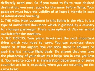 definitely need one. So if you want to fly to your desired
destination, you must apply for the same before flying. Your
passport must have the validity of at least 6 months in case
of international traveling.
2. THE VISA: Next document in this listing is the Visa. It is a
type of authorized document which is granted by a country
to a foreign passenger. There is an option of Visa on arrival
available for the travelers.
3. THE TICKETS: Your plane tickets are the next important
thing which you need to carry. You can purchase these
online or at the airport. You can book these in advance or
grab the last minute flight deals. Do ensure that you take
the photocopy of your ticket as it helps you in case you lost
it. You need to copy it as immigration departments of some
countries ask for it, especially when you are returning on the
same ticket.
 