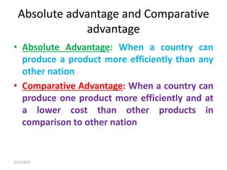 Absolute advantage and Comparative
advantage
• Absolute Advantage: When a country can
produce a product more efficiently than any
other nation
• Comparative Advantage: When a country can
produce one product more efficiently and at
a lower cost than other products in
comparison to other nation
10/2/2019
 