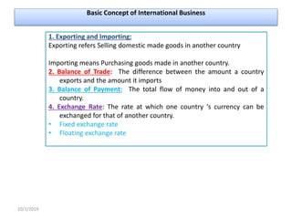 Basic Concept of International Business
10/2/2019
1. Exporting and Importing:
Exporting refers Selling domestic made goods in another country
Importing means Purchasing goods made in another country.
2. Balance of Trade: The difference between the amount a country
exports and the amount it imports
3. Balance of Payment: The total flow of money into and out of a
country.
4. Exchange Rate: The rate at which one country ‘s currency can be
exchanged for that of another country.
• Fixed exchange rate
• Floating exchange rate
 
