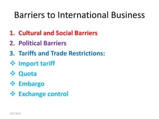 Barriers to International Business
1. Cultural and Social Barriers
2. Political Barriers
3. Tariffs and Trade Restrictions:
 Import tariff
 Quota
 Embargo
 Exchange control
10/2/2019
 
