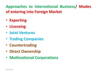 Approaches to international Business/ Modes
of entering into Foreign Market
• Exporting
• Licensing
• Joint Ventures
• Trading Companies
• Countertrading
• Direct Ownership
• Multinational Corporations
10/2/2019
 